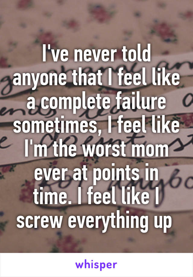 I've never told anyone that I feel like a complete failure sometimes, I feel like I'm the worst mom ever at points in time. I feel like I screw everything up 