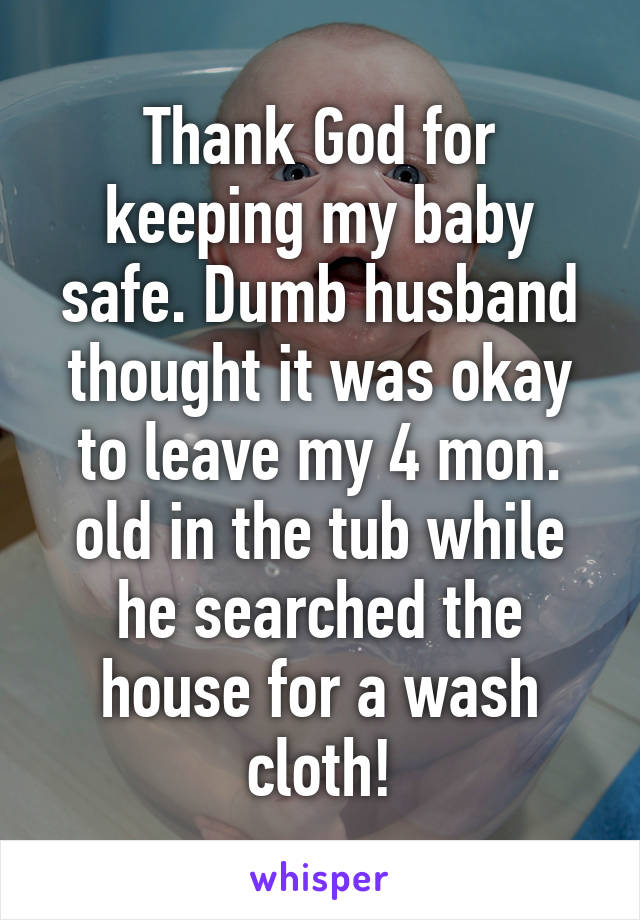 Thank God for keeping my baby safe. Dumb husband thought it was okay to leave my 4 mon. old in the tub while he searched the house for a wash cloth!
