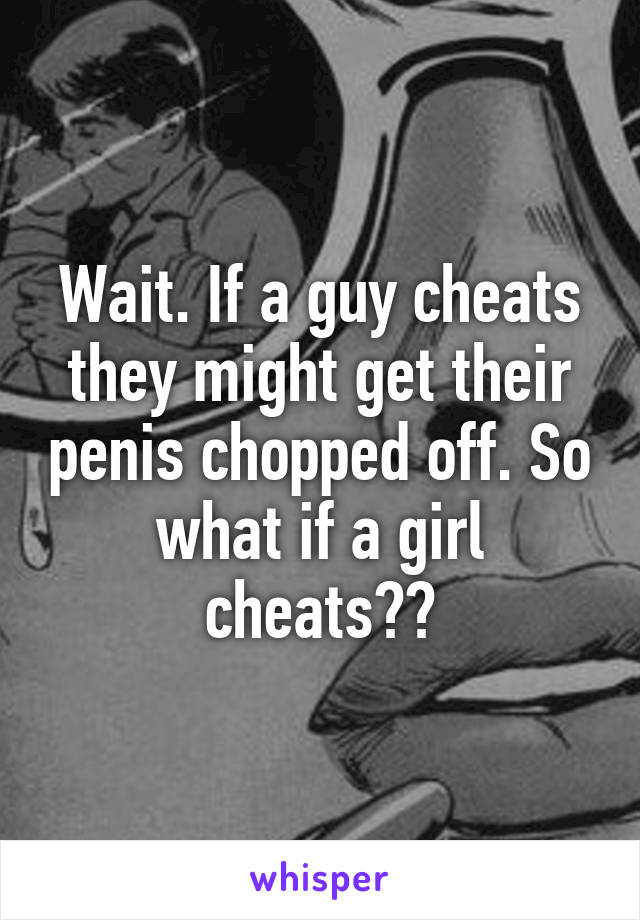 Wait. If a guy cheats they might get their penis chopped off. So what if a girl cheats??