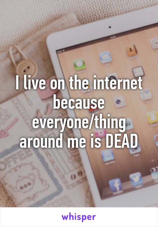 I live on the internet because everyone/thing around me is DEAD