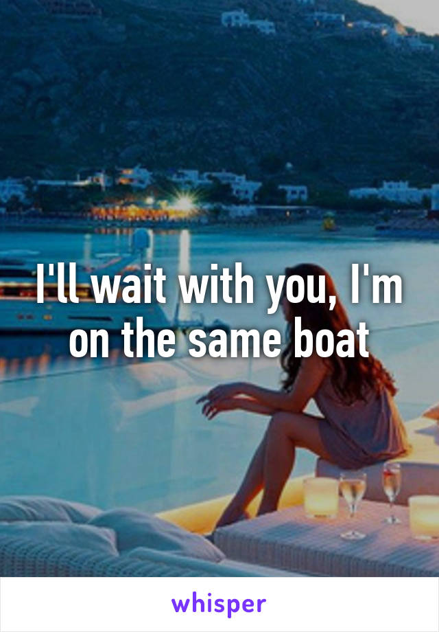 I'll wait with you, I'm on the same boat