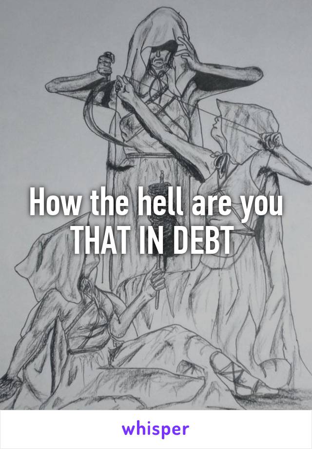 How the hell are you THAT IN DEBT 