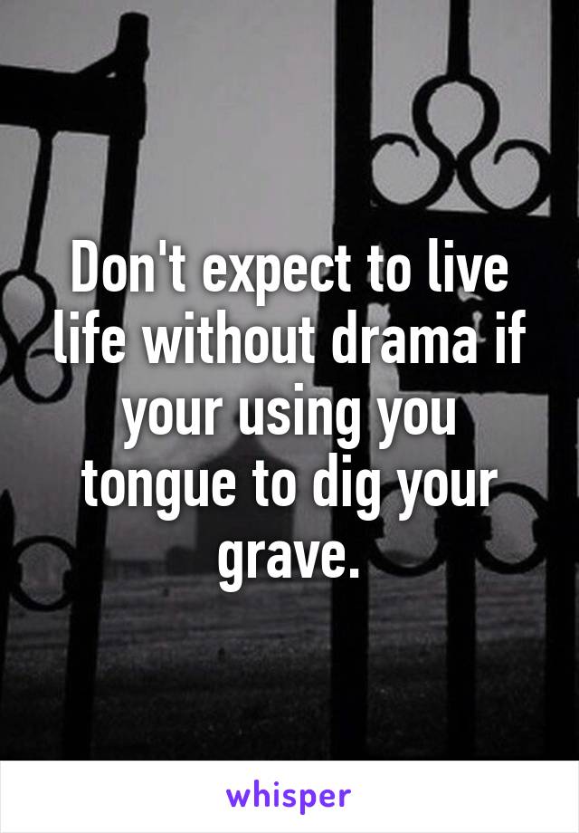 Don't expect to live life without drama if your using you tongue to dig your grave.