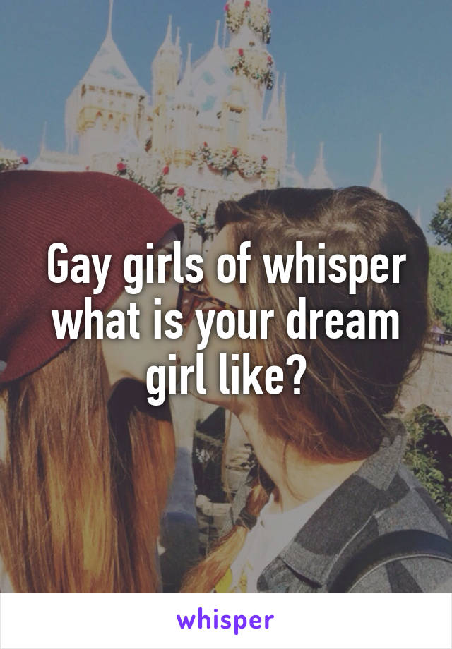 Gay girls of whisper what is your dream girl like?