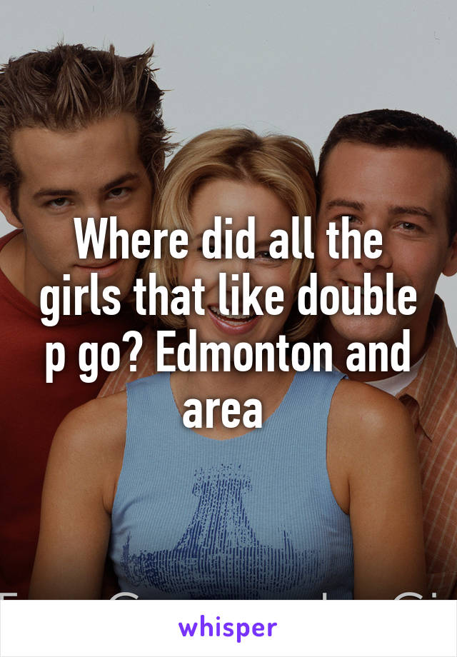 Where did all the girls that like double p go? Edmonton and area 