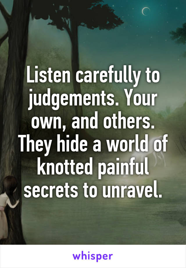 Listen carefully to judgements. Your own, and others. They hide a world of knotted painful secrets to unravel.