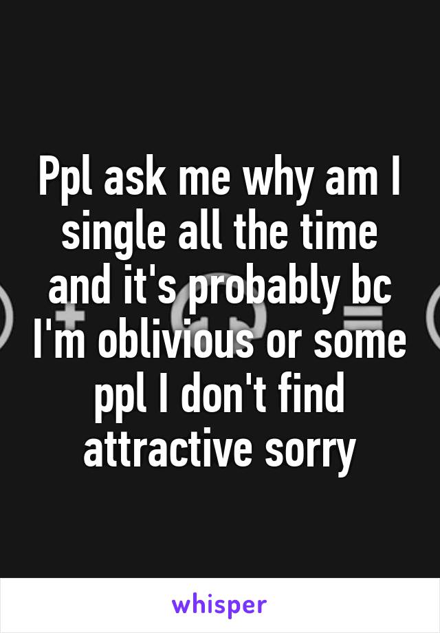 Ppl ask me why am I single all the time and it's probably bc I'm oblivious or some ppl I don't find attractive sorry