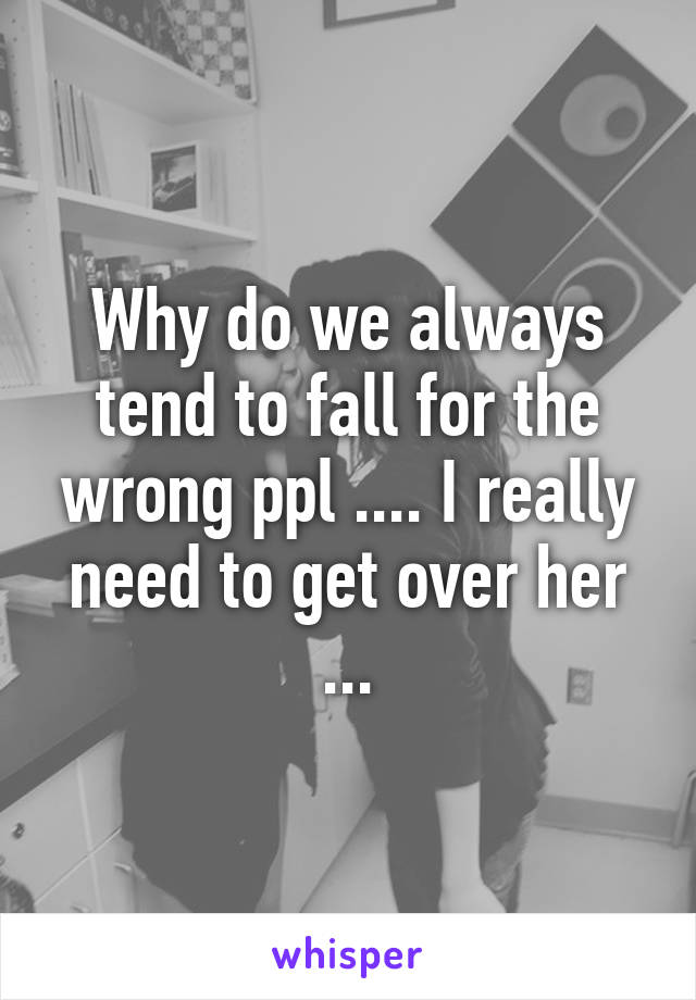 Why do we always tend to fall for the wrong ppl .... I really need to get over her ...