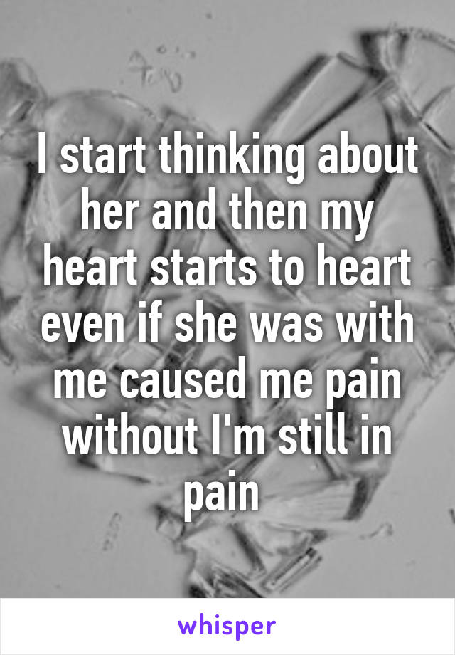 I start thinking about her and then my heart starts to heart even if she was with me caused me pain without I'm still in pain 