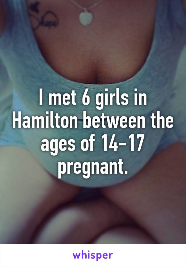 I met 6 girls in Hamilton between the ages of 14-17 pregnant.