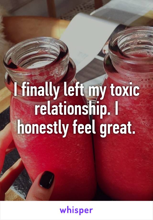 I finally left my toxic relationship. I honestly feel great.
