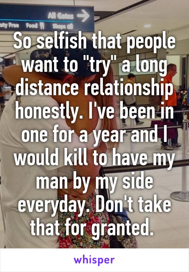 So selfish that people want to "try" a long distance relationship honestly. I've been in one for a year and I would kill to have my man by my side everyday. Don't take that for granted. 