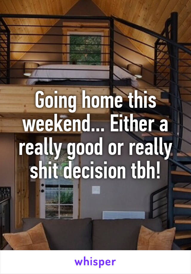 Going home this weekend... Either a really good or really shit decision tbh!