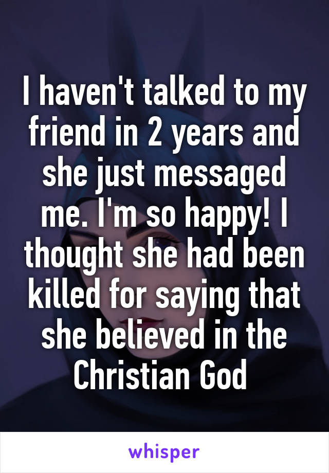 I haven't talked to my friend in 2 years and she just messaged me. I'm so happy! I thought she had been killed for saying that she believed in the Christian God 