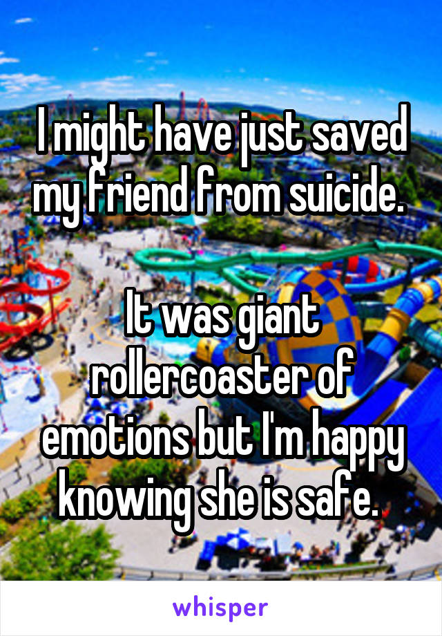 I might have just saved my friend from suicide. 

It was giant rollercoaster of emotions but I'm happy knowing she is safe. 