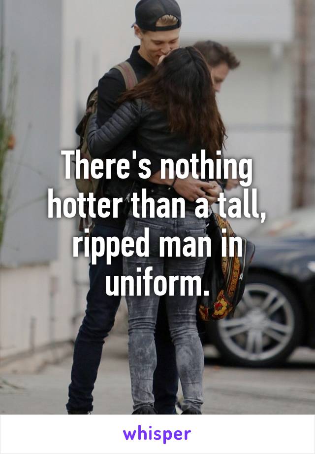 There's nothing hotter than a tall, ripped man in uniform.