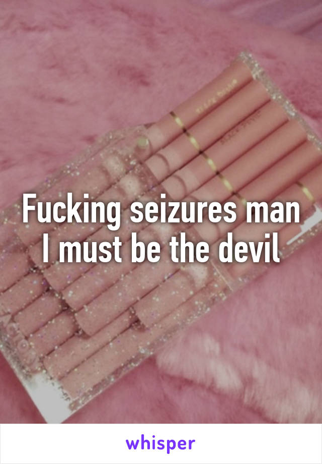 Fucking seizures man I must be the devil