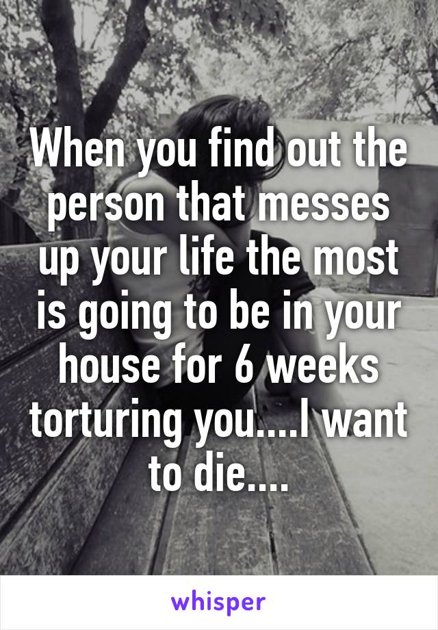 When you find out the person that messes up your life the most is going to be in your house for 6 weeks torturing you....I want to die....