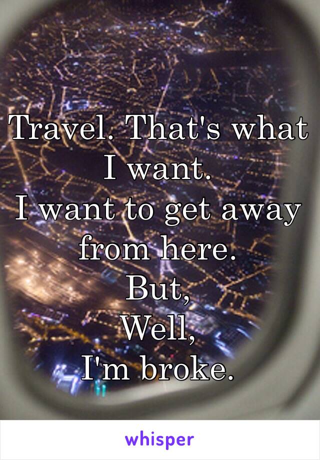 Travel. That's what I want. 
I want to get away from here. 
But,
Well,
I'm broke.