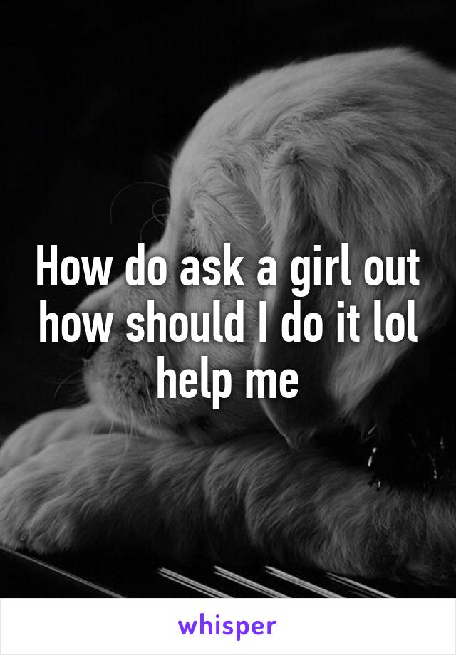 How do ask a girl out how should I do it lol help me