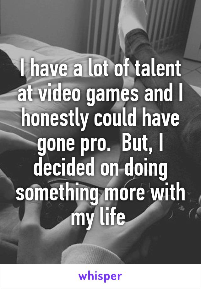 I have a lot of talent at video games and I honestly could have gone pro.  But, I decided on doing something more with my life 
