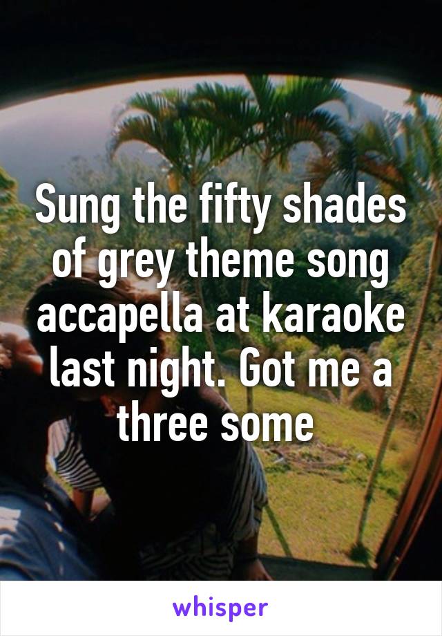 Sung the fifty shades of grey theme song accapella at karaoke last night. Got me a three some 