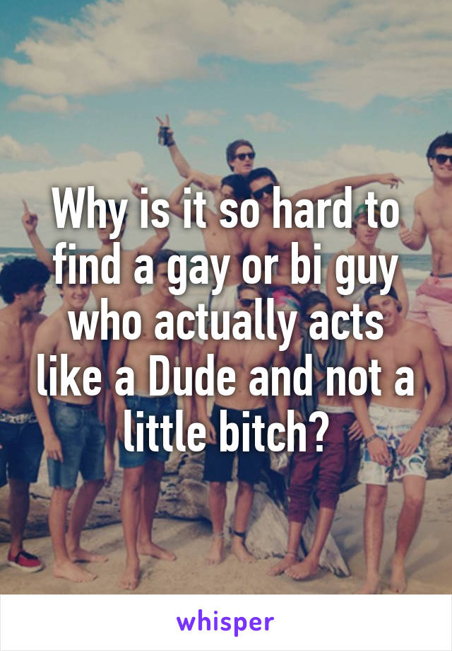 Why is it so hard to find a gay or bi guy who actually acts like a Dude and not a little bitch?