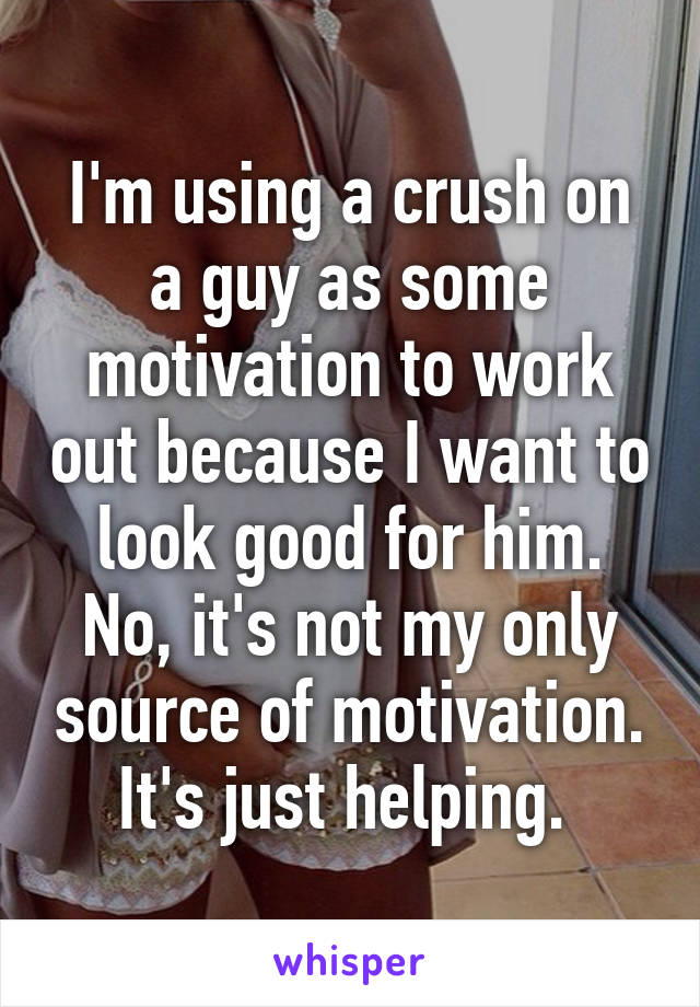 I'm using a crush on a guy as some motivation to work out because I want to look good for him. No, it's not my only source of motivation. It's just helping. 