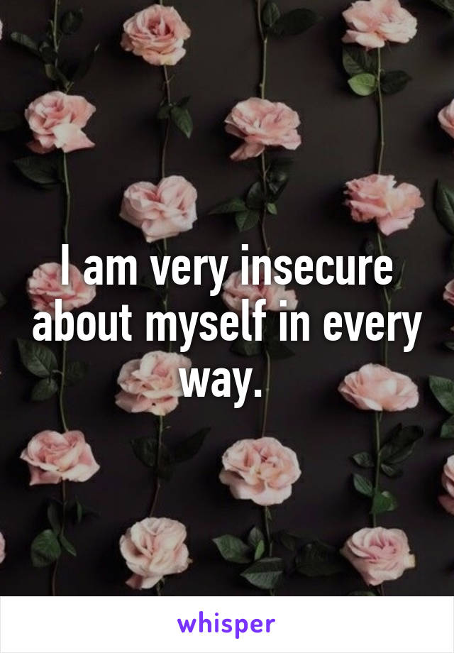 I am very insecure about myself in every way. 