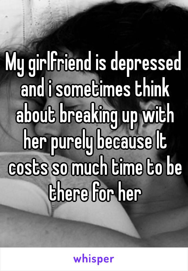 My girlfriend is depressed and i sometimes think about breaking up with her purely because It costs so much time to be there for her