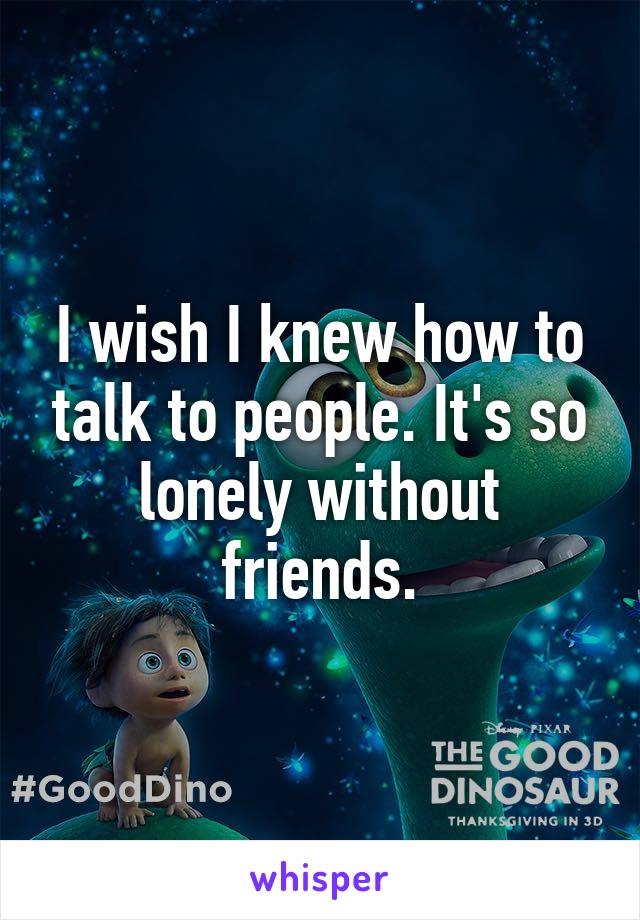 I wish I knew how to talk to people. It's so lonely without friends.