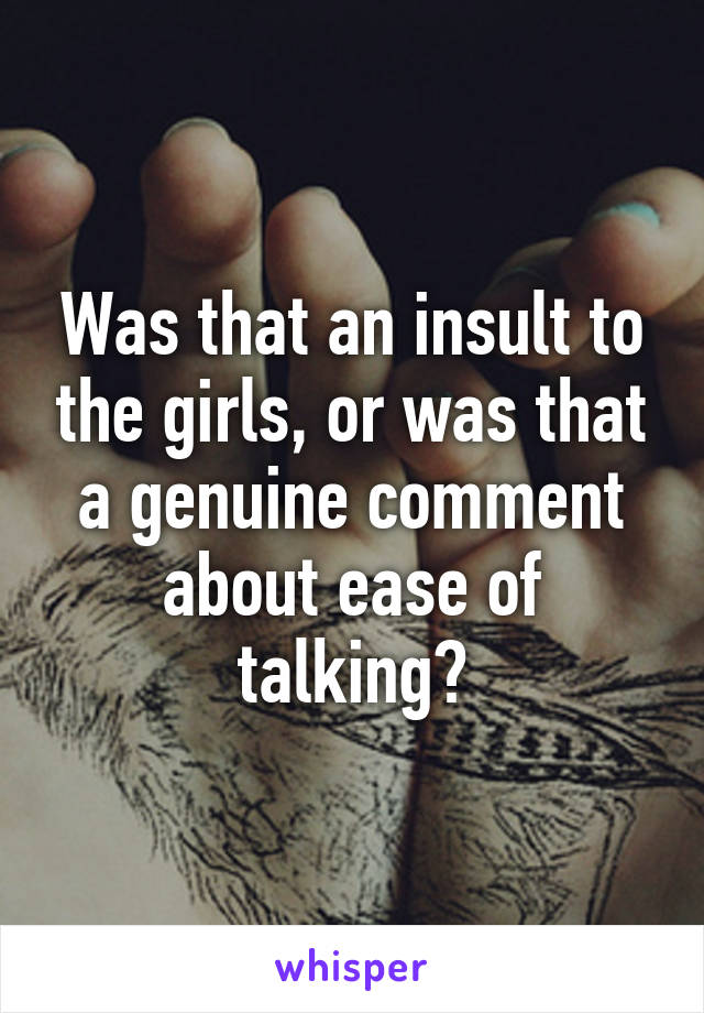 Was that an insult to the girls, or was that a genuine comment about ease of talking?