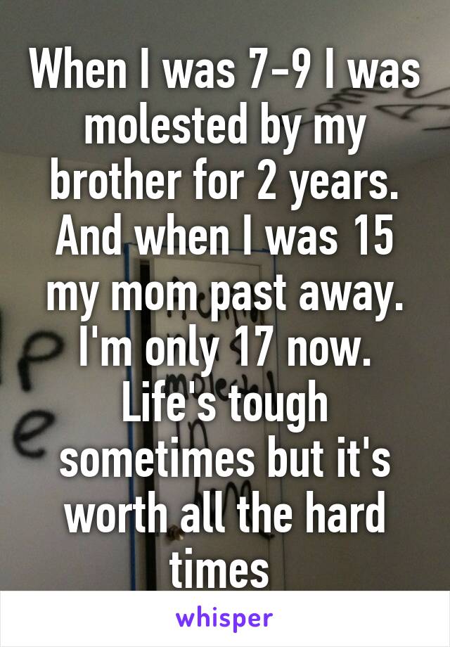 When I was 7-9 I was molested by my brother for 2 years. And when I was 15 my mom past away. I'm only 17 now. Life's tough sometimes but it's worth all the hard times 