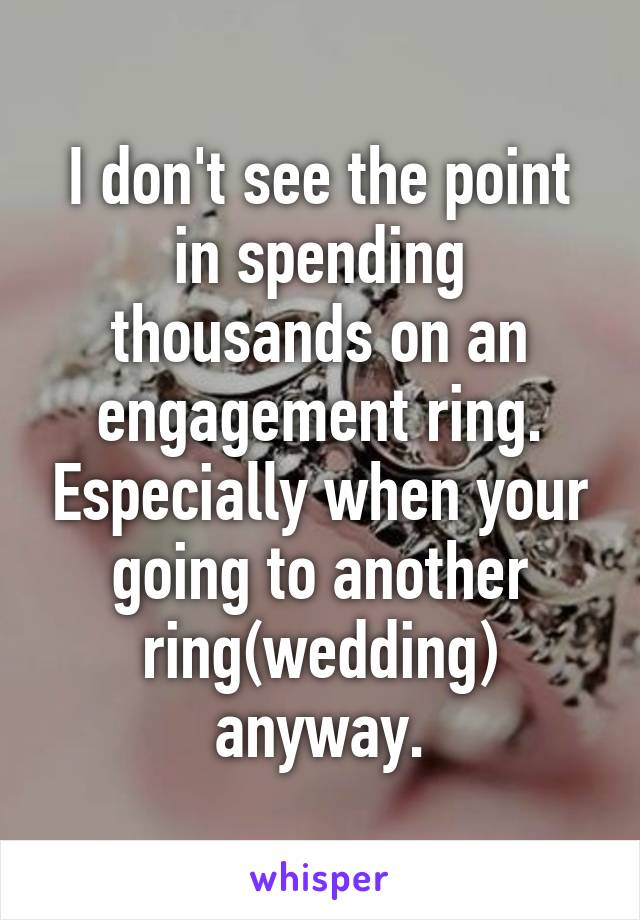 I don't see the point in spending thousands on an engagement ring. Especially when your going to another ring(wedding) anyway.