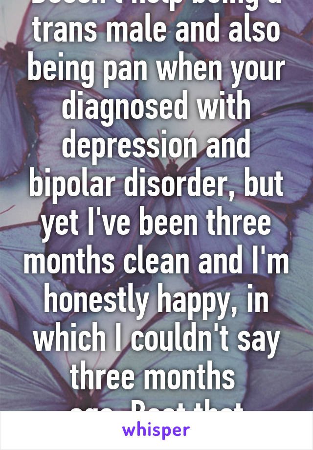 Doesn't help being a trans male and also being pan when your diagnosed with depression and bipolar disorder, but yet I've been three months clean and I'm honestly happy, in which I couldn't say three months 
ago, Beat that depression!