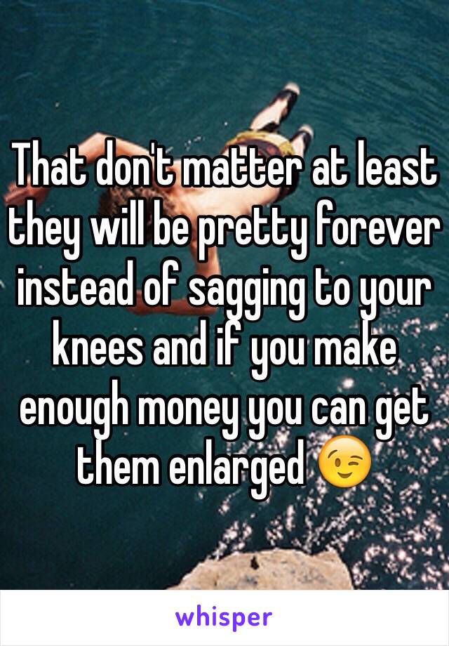 That don't matter at least they will be pretty forever instead of sagging to your knees and if you make enough money you can get them enlarged 😉