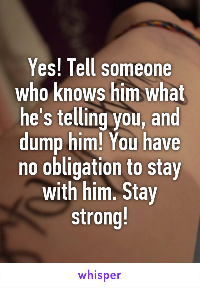 Yes! Tell someone who knows him what he's telling you, and dump him! You have no obligation to stay with him. Stay strong!