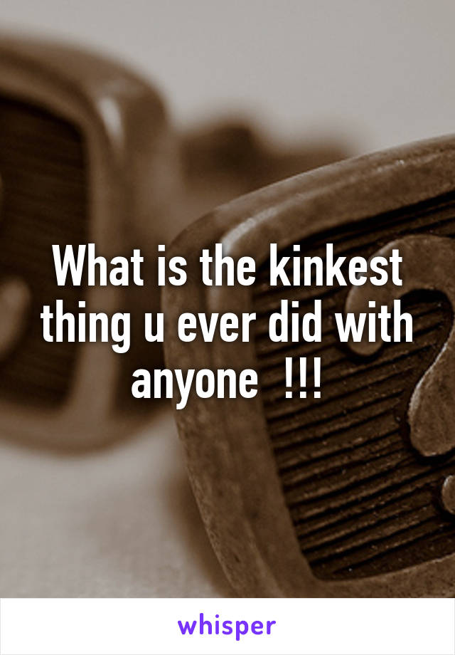 What is the kinkest thing u ever did with anyone  !!!