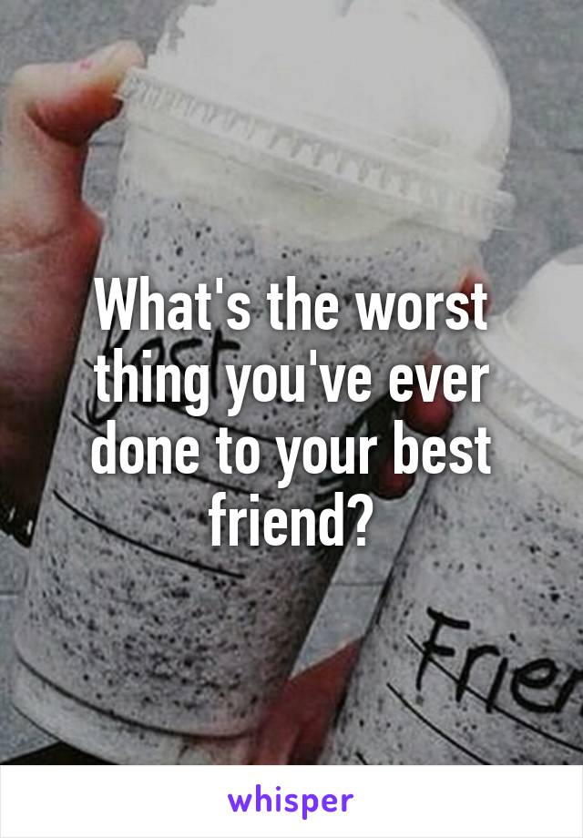 What's the worst thing you've ever done to your best friend?