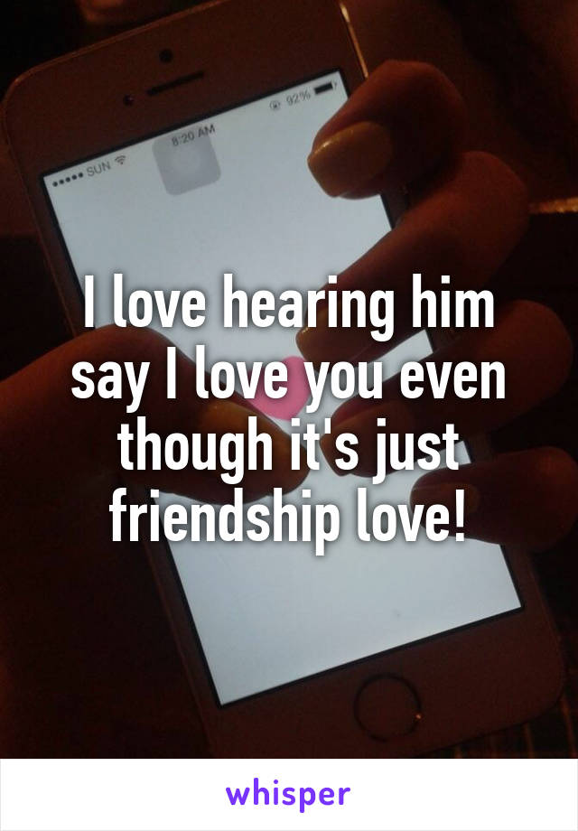 I love hearing him say I love you even though it's just friendship love!