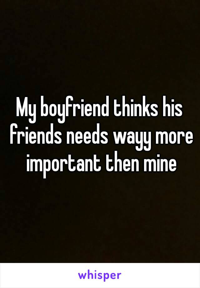 My boyfriend thinks his friends needs wayy more important then mine
