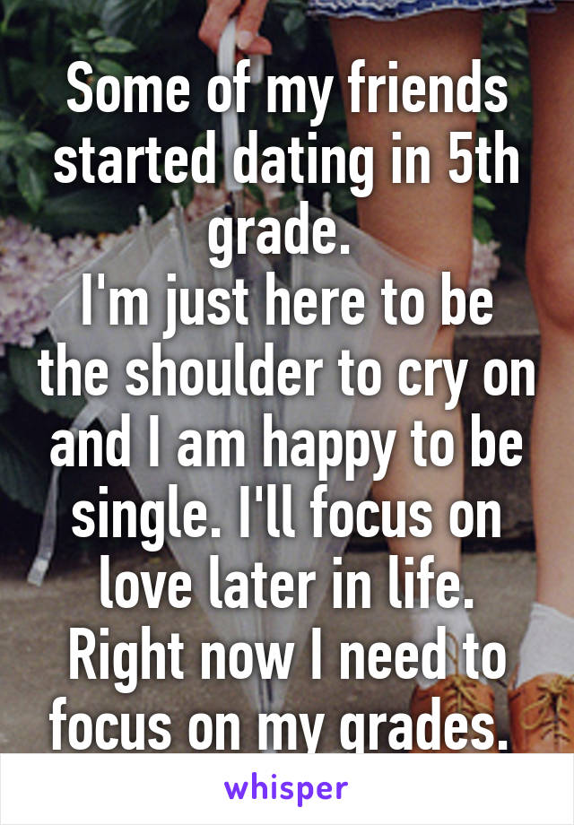 Some of my friends started dating in 5th grade. 
I'm just here to be the shoulder to cry on and I am happy to be single. I'll focus on love later in life. Right now I need to focus on my grades. 