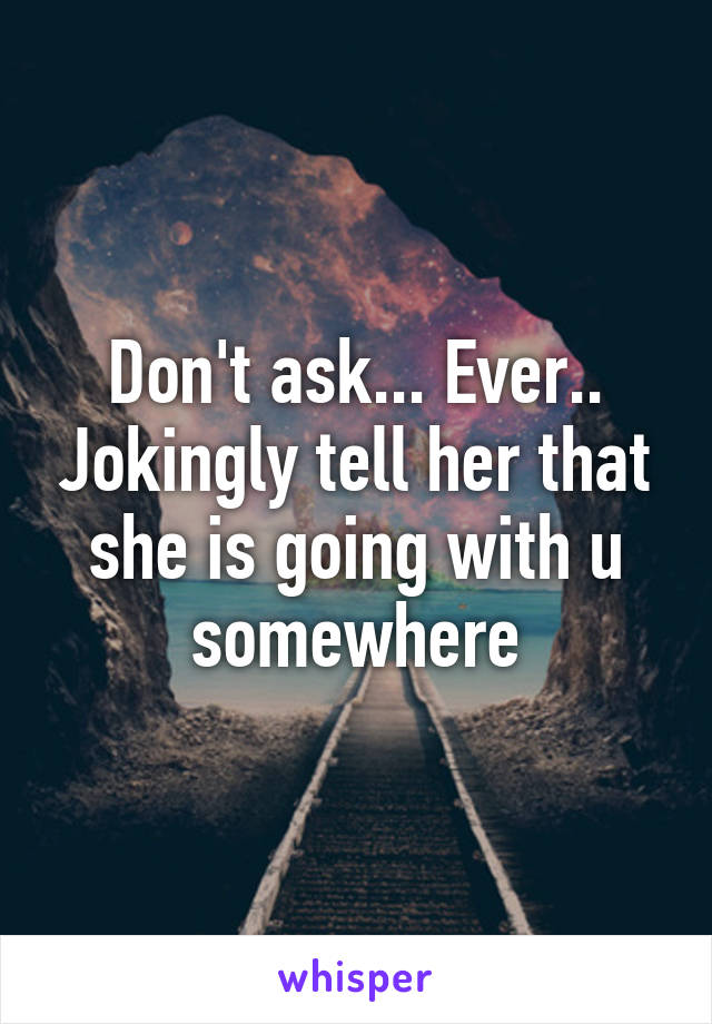 Don't ask... Ever.. Jokingly tell her that she is going with u somewhere