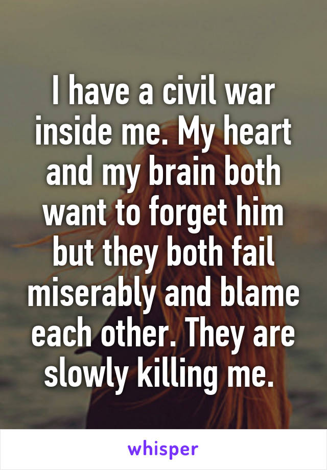 I have a civil war inside me. My heart and my brain both want to forget him but they both fail miserably and blame each other. They are slowly killing me. 