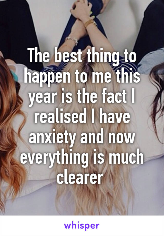 The best thing to happen to me this year is the fact I realised I have anxiety and now everything is much clearer 