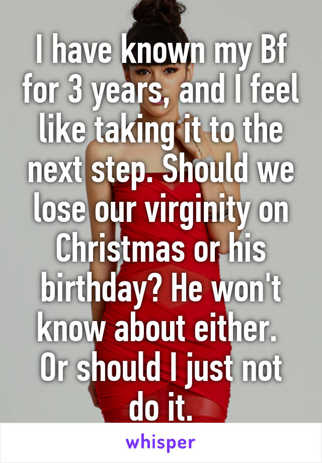 I have known my Bf for 3 years, and I feel like taking it to the next step. Should we lose our virginity on Christmas or his birthday? He won't know about either. 
Or should I just not do it.