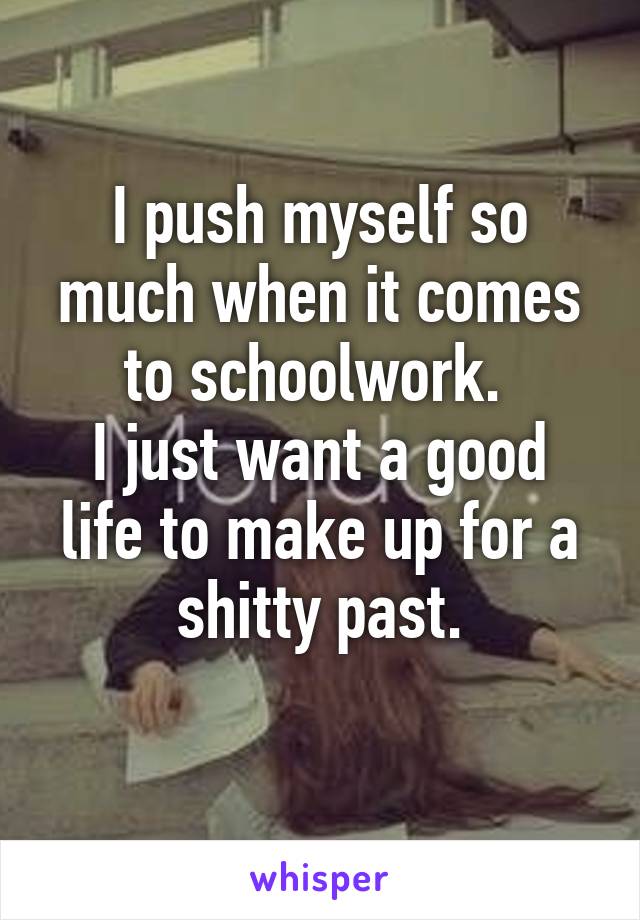 I push myself so much when it comes to schoolwork. 
I just want a good life to make up for a shitty past.
