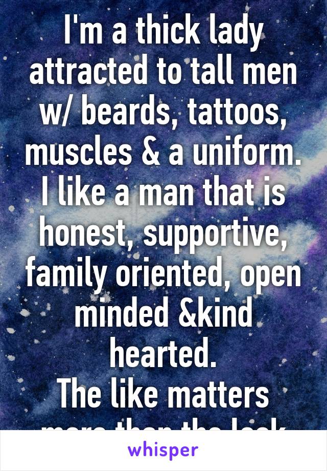 I'm a thick lady attracted to tall men w/ beards, tattoos, muscles & a uniform.
I like a man that is honest, supportive, family oriented, open minded &kind hearted.
The like matters more than the look