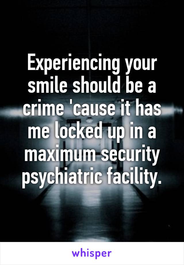 Experiencing your smile should be a crime 'cause it has me locked up in a maximum security psychiatric facility.

