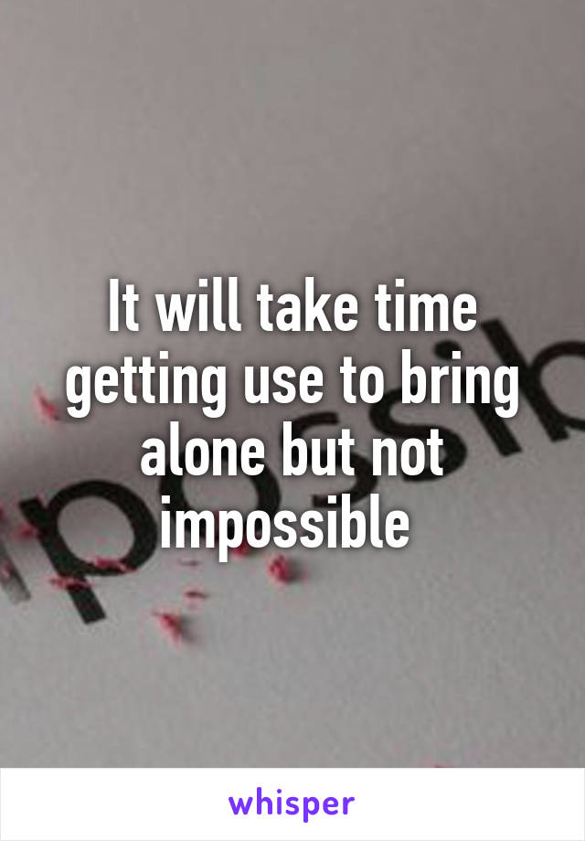 It will take time getting use to bring alone but not impossible 